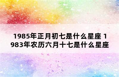 1985年正月初七是什么星座 1983年农历六月十七是什么星座